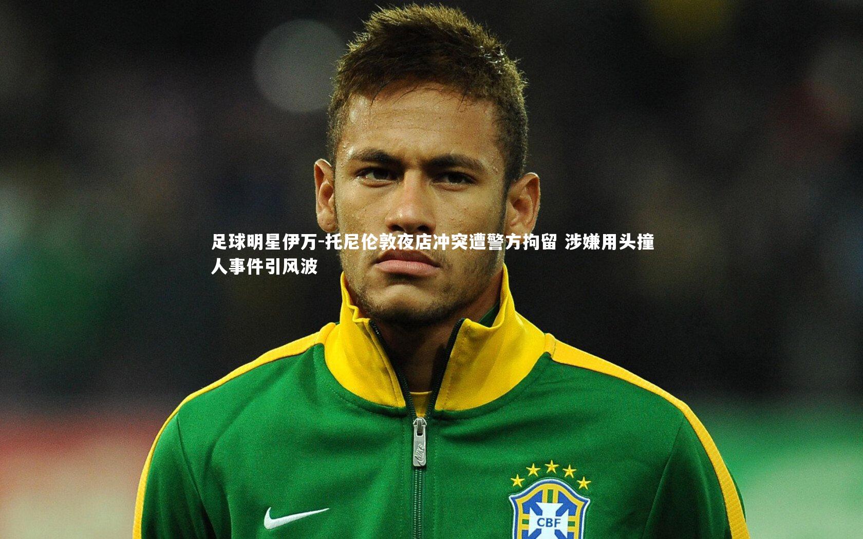 足球明星伊万-托尼伦敦夜店冲突遭警方拘留 涉嫌用头撞人事件引风波