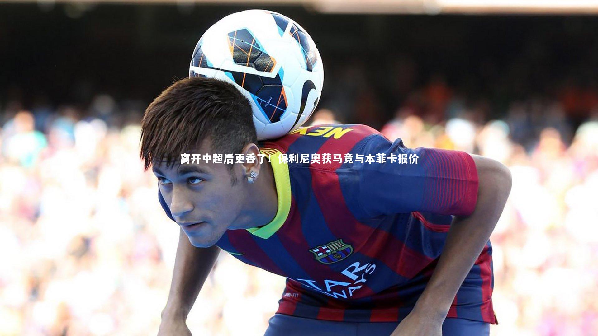 离开中超后更香了！保利尼奥获马竞与本菲卡报价